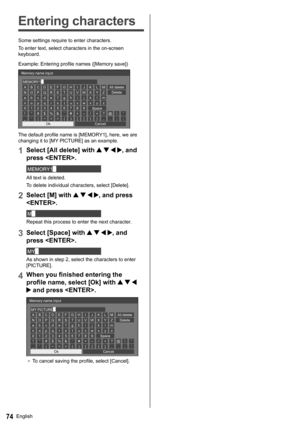Page 74English74
   
Entering characters
 
Some settings require to enter characters.
  To enter text, select characters in the on-screen 
keyboard.
  Example: Entering profile names ([Memory save])
 
ABCDE FGH I J K LM
NOPQR S T U VWX Y Z
abcde f gh i j k lm
nopq r s t uvwx y z
0123456789
!”#$%&’ +–/=?
_` |~( ) [ ] { } ,@\ ˆ
.;: MEMORY1█   Memory name input
 
Ok 
Cancel  All delete
  Delete
  Space
 
The default profile name is [MEMORY1], here, we are 
changing it to [MY PICTURE] as an example.
  1 
Select...
