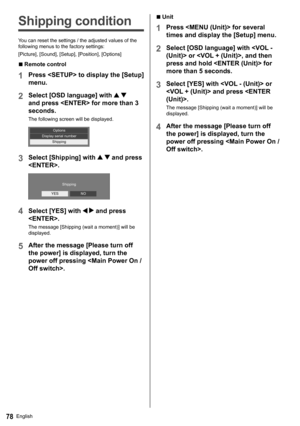 Page 78English78
  ■ 
Unit
 
1 
Press  for several 
times and display the [Setup] menu.
  2 
Select [OSD language] with  or , and then 
press and hold  for 
more than 5 seconds.
  3 
Select [YES] with  or 
 and press .
  The message [Shipping (wait a moment)] will be 
displayed.
  4 
After the message [Please turn off 
the power] is displayed, turn the 
power off pressing .
   
Shipping condition
 
Y