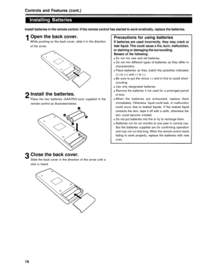 Page 16Controls and Features (cont.)
Installing Batteries
Install batteries in the remote control. If the remote control has started to work erratically, replace the batteries.
Open the back cover.Precautions for using batteries
While pushing on the back cover, slide it in the direction
of the arrow.
If batteries are used incorrectly, they may crack or
leak liquid. This could cause a fire, burn, malfunction,
or staining or damaging the surrounding.
Beware of the following:
Do not mix new and old batteries.
Do...
