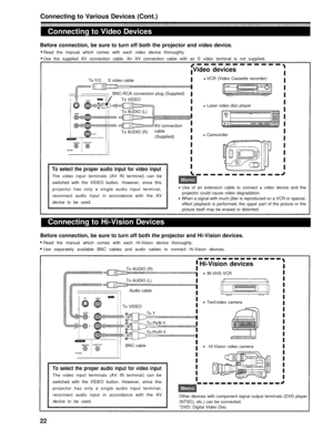 Page 22Connecting to Various Devices (Cont.)
Connecting to Video Devices
Before connection, be sure to turn off both the projector and video device.
Read the manual which comes with each video device thoroughly.
Use the supplied AV connection cable. An AV connection cable with an S video terminal is not supplied.
Video devices
To Y/CS video cable VCR (Video Cassette recorder)
BNC-RCA conversion plug (Supplied)
To VIDEO
To AUDIO (L)
AV connection
To AUDIO (R)cable (Supplied) Laser video disc player
Camcorder
To...