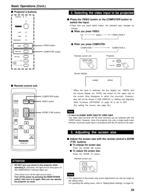 Page 29Basic Operations (Cont.)
Projector’s buttons2. Selecting the video input to be projected
VIDEO button
COMPUTER button
Press the VIDEO button or the COMPUTER button to
switch the input.
Each time you press either button, the selected input changes as
follows.
When you press VIDEO:
Y/C VIDEOY,PB/B-Y,PR/R-Y
When you press COMPUTER:
COMPUTER 1
Remote control unit COMPUTER 2
Projector
Screen display
Remote control unit
COMPUTER button
VIDEO button
* When the input is switched, the line display (ex. VIDEO) and...