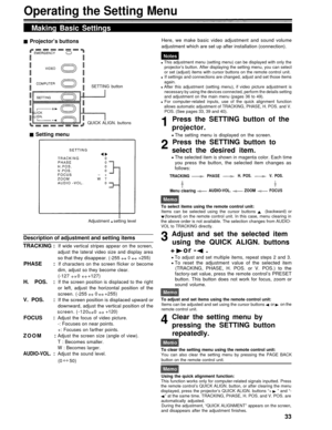 Page 33Operating the Setting Menu
Making Basic Settings
Projector’s buttonsHere, we make basic video adjustment and sound volume
adjustment which are set up after installation (connection).
SETTING button
QUICK ALIGN. buttons
Setting menu
Adjustment   setting level
Description of adjustment and setting items
TRACKING :
PHASE :
H. POS. :
V. POS.   :
FOCUS :
ZOOM    :
AUDIO-VOL. :
If wide vertical stripes appear on the screen,
adjust the lateral video size and display area
so that they disappear. (-2550+255)
If...