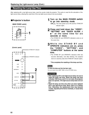 Page 52Replacing the Light-source Lamp (Cont.)
Resetting the Lamp Use Time
After replacing with a new light-source lamp, reset the counter inside the projector. This works to reset the life calcu\
lation of the
light-source lamp, allowing the used time of the new light-source lamp to be accumulated.
Projector’s button
[MAIN POWER switch]
Turn on the MAIN POWER
to go into stand-by mode.
ON: The main power turns ON and the
indicator lights.
switch
STAND BY
Press and hold down the “VIDEO”,
“SETTING” and “QUICK...