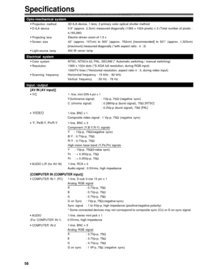 Page 56Specifications
Opto-mechanical system
Projection method
D-ILA device
Projecting lens
Screen size
Light-source lamp
Electrical system
Color systemResolution
Scanning frequency
Input / output
[AV IN (AV input)]
Y/C
VIDEO
Y, 
PB/B-Y, PR/R-Y
AUDIO L/R (for AV IN)
3D-ILA device, 1 lens, 3 primary color optical shutter method
0.9” (approx. 2.3cm) measured diagonally (1365 x 1024 pixels) x 3 (Total number of pixels :
4,193,280)
Electric-driven zoom of 1.5 x
42” (approx. 107cm) to 300” (approx. 762cm)...