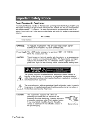 Page 22 - ENGLISH
Important Safety Notice
Dear Panasonic Customer:
This instruction booklet provides all the necessary operating information that you might require. 
We hope it will help you to get the most out of your new product, and that you will be pleased 
with your Panasonic LCD projector.The serial number of your product may be found on its 
bottom. You should note it in the space provided below and retain this booklet in case service is 
required.
Model number:PT-AE1000U
Serial number:
WARNING:TO...