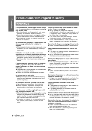 Page 66 - ENGLISH
PreparationPrecautions with regard to safety
If you notice smoke, strange smells or noise coming 
from the projector, disconnect the power cord plug 
from the wall outlet.
 Do not continue to use the projector in such cases, 
otherwise fire or electric shocks could result.
 Check that no more smoke is coming out, and then 
contact an Authorized Service Center for repairs.
 Do not attempt to repair the projector yourself, as 
this can be dangerous.
Do not install this projector in a place...