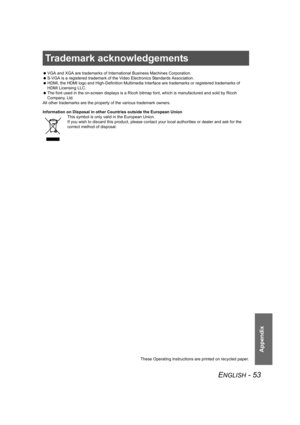 Page 53ENGLISH - 53
Appendix
Trademark acknowledgements
 VGA and XGA are trademarks of International Business Machines Corporation.
 S-VGA is a registered trademark of the Video Electronics Standards Association.
 HDMI, the HDMI logo and High-Definition Multimedia Interface are trademarks or registered trademarks of 
HDMI Licensing LLC.
 The font used in the on-screen displays is a Ricoh bitmap font, which is manufactured and sold by Ricoh 
Company, Ltd. 
All other trademarks are the property of the various...