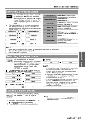 Page 23Basic Operation
Remote control operation
ENGLISH - 23
You can switch the input method manually 
by pressing the INPUT button. Press the 
button several times or press I H to cycle 
through the input methods as follows. The 
actual projected image will be changed in a 
while.
 The graphical guidance will be displayed on the upper 
right of the projected image and you can confirm the 
selected input method which is highlighted in yellow. See 
“INPUT GUIDE” on page 40.
The aspect ratio will be selected...