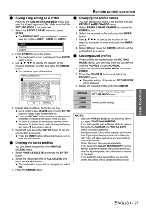 Page 27Basic Operation
Remote control operation
ENGLISH - 27
QSaving a log setting as a profile
Return to the COLOR MANAGEMENT menu and 
save the stored log as a profile. Make sure that the 
PICTURE MODE is not switched.
1. Select the PROFILE SAVE menu and press 
ENTER
 The PROFILE SAVE menu is displayed. You can 
save the profile as USER1, USER2 and USER3.
2. Press ENTER to save the profile
 The confirmation screen is displayed. Press ENTER 
again to save.
3. Use F G I H to specify the location of the...