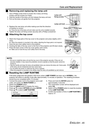 Page 45Care and Replacement
ENGLISH - 45
Maintenance
JRemoving and replacing the lamp unit
1. Use a Phillips screw driver to loosen the 3 lamp unit fixing 
screws until the screws turn freely. 
2. Hold the handle of the lamp unit and release the lamp unit lock.
3. Pull out the lamp unit gently from the projector.
4. Replace the new lamp unit while making sure that the direction 
of insertion is correct.
 Press the top of the lamp unit and make sure the unit is installed securely.
5. Tighten the lamp unit fixing...