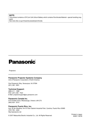 Page 58
NOTE:
This product contains a CR Coin Cell Lithium Battery which contains Perchl orate Material - special handling may 
apply.
See www.dtsc.ca.gov/hazar douswaste/perchlorate.
Panasonic Projector Systems Company
Unit of Panasonic Corporation of North America
One Panasonic Way, Secaucpus, NJ 07094
(201) 392 - 6591
Technical Support:
(888) 411 - 1996
FAX: (201) 348 - 7523
E-Mail: projectorsupport@us.panasonic.com
Panasonic Canada Inc.
5770 Ambler Drive, Mississauga, Ontario L4W 2T3
(905) 624 - 5010...