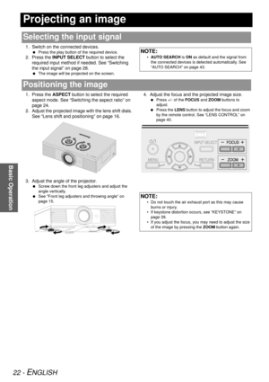 Page 2222 - ENGLISH
Basic Operation
Projecting an image
1. Switch on the connected devices.
 Press the play button of the required device.
2. Press the  INPUT SELECT button to select the 
required input method if needed. See “Switching 
the input signal” on page 28.
  The image will be proj ected on the screen.
1. Press the ASPECT button to select the required 
aspect mode. See “Switching  the aspect ratio” on 
page 24.
2. Adjust the projected image with the lens shift dials.  See “Lens shift and positioning”...