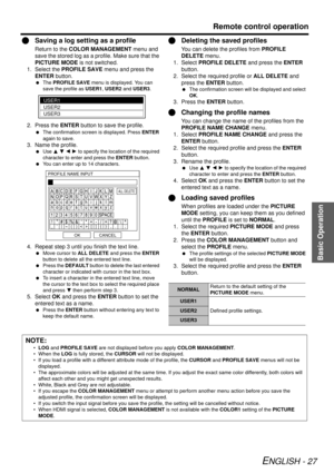 Page 27Basic Operation
Remote control operation
ENGLISH - 27
QSaving a log sett ing as a profile
Return to the COLOR MANAGEMENT  menu and 
save the stored log as a profile. Make sure that the 
PICTURE MODE  is not switched.
1. Select the  PROFILE SAVE  menu and press the 
ENTER  button.
 The  PROFILE SAVE  menu is displayed. You can 
save the profile as  USER1, USER2  and USER3 .
2. Press the ENTER  button to save the profile.
 The confirmation screen is displayed. Press  ENTER 
again to save.
3. Name the...