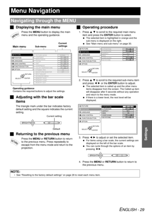 Page 29ENGLISH - 29
Settings
Menu Navigation
JDisplaying the main menu
Press the MENU button to display the main 
menu and the operating guidance.
JAdjusting with the bar scale 
items
The triangle mark under the bar indicates factory 
default setting and the square indicates the current 
setting.
JReturning to the previous menu
Press the MENU or  RETURN button to return 
to the previous menu. Press repeatedly to 
escape from the menu mode and return to the 
projection.
J Operating procedure
1. Press  F G to...