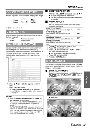 Page 33PICTURE menu
ENGLISH - 33
Settings
You can adjust the white balance of the projected image.
 Setting range: -6 to +6
You can switch automatic adjustment of the lamp and 
the lens iris on/off.
 ON: Automatic adjustment
  OFF: No adjustment
You can monitor whether or not the luminance level of 
the input signal is in the recommended range by 
displaying it in the waveform monitor. If the waveform is 
not in the range, adjust it for the best quality. See 
“Adjusting the signal condition with a waveform” on...