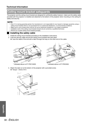 Page 56Appendix
Technical Information
56 - ENGLISH
The projector and the ceiling mount bracket are designed for su fficiently safety however, make sure the safety cable 
provided with the projector is installed and attached to th e bottom of the projector when mounting on the ceiling for 
safety and security.
J Installing the safety cable
1. Install the ceiling mount br acket according to the Installation Instructions.
2. Loop the security cabl e around the ceiling mount  bracket with less slack.
  Lace the...