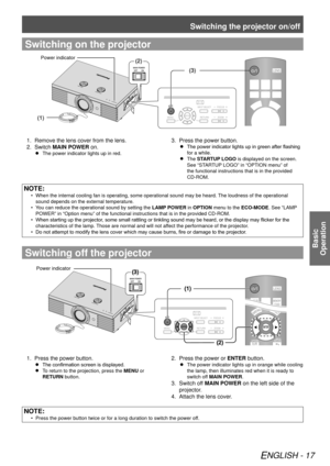 Page 17Switching the projector on/off
ENGLISH - 17
Basic  
Operation
Switching on the projector
(2)
(3)
(1)
Power indicator
Remove the lens cover from the lens.
1. 
Switch 2.  MAIN POWER on.
The power indicator lights up in red.
 
 
Press the power button.
3. 
The power indicator lights up in green after flashing 
 
 
for a while.
The 
 
 
STARTUP LOGO  is displayed on the screen. 
See “STARTUP LOGO” in “OPTION menu” of 
the functional instructions that is in the provided 
CD-ROM.
NOTE:
When the internal...