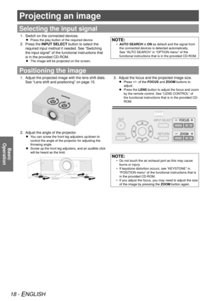 Page 1818 - ENGLISH
Basic  
Operation
Projecting an image
Selecting the input signal
Switch on the connected devices.
1. 
Press the play button of the required device.
 
 
Press the 
2.  INPUT SELECT button to select the 
required input method if needed. See “Switching 
the input signal” of the functional instructions that 
is in the provided CD-ROM.
The image will be projected on the screen.
 
 
NOTE:
AUTO SEARCH
 
•  is ON as default and the signal from 
the connected devices is detected automatically. 
See...