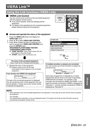 Page 23ENGLISH - 23
Settings
VIERA Link™
Using the Link functions (VIERA Link)
VIERA Link Control
 
J
You can control some functions of the connected equipment 
with this projector remote control.
If you cannot operate, check the settings and the 
 
 
equipment.
For details of the operations for the connected equipment, 
 
 
please read the manual of the equipment.
Access and operate the menu of the equipment
 
Q
Press the 
1.  VIERA Link button and display the 
VIERA LINK menu.
Press ▲ ▼ to select 
2.  VIERA...