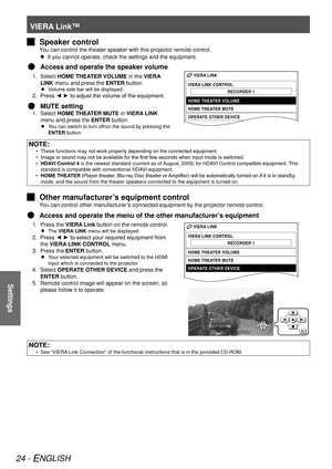 Page 24VIERA Link™
24 - ENGLISH
Settings
Speaker control
 
J
You can control the theater speaker with this projector remote control.
If you cannot operate, check the settings and the equipment.
 
 
Access and operate the speaker volume
 
Q
Select 1. 
HOME THEATER VOLUME in the VIERA 
LINK menu and press the  ENTER button.
Volume side bar will be displayed.
 
 
Press ◄ ► to adjust the volume of the equipment.
2. 
MUTE setting 
 
Q
Select 1. 
HOME THEATER MUTE in VIERA LINK 
menu and press the  ENTER button.
You...
