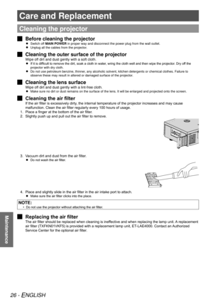 Page 2626 - ENGLISH
Maintenance
Care and Replacement
Cleaning the projector
Before cleaning the projector
 
J
Switch off 
 
 
MAIN POWER in proper way and disconnect the power plug from the wall outlet.
Unplug all the cables from the projector.
 
 
Cleaning the outer surface of the projector
 
J
Wipe off dirt and dust gently with a soft cloth.
If it is difficult to remove the dirt, soak a cloth in water, wring the cloth well and then wipe the projector. Dry off the 
 
 
projector with dry cloth.
Do not use...