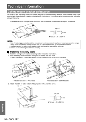 Page 3030 - ENGLISH
Appendix
Technical Information
Appendix
Ceiling mount bracket safeguards
The projector and the ceiling mount bracket are designed for sufficient safety. However, make sure the safety cable 
provided with the projector is installed and attached to the bottom of t\
he projector when mounting on the ceiling for 
safety and security.Make sure to use a torque driver and do not use an electrical screwdrive\
r or an impact screwdriver.
 
 
  Torque: 1.25 ± 0.2 N·m
 
 
9 mm
M4×0.7
NOTE:
Even if it...