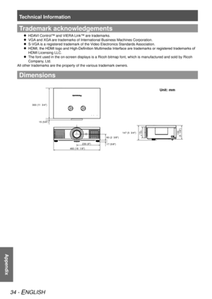 Page 34Technical Information
34 - ENGLISH
Appendix
Trademark acknowledgements
HDAVI Control™ and VIERA Link™ are trademarks.
 
 
VGA and XGA are trademarks of International Business Machines Corporation.
 
 
S-VGA is a registered trademark of the Video Electronics Standards Association.
 
 
HDMI, the HDMI logo and High-Definition Multimedia Interface are trademarks or registered trademarks of 
 
 
HDMI Licensing LLC.
The font used in the on-screen displays is a Ricoh bitmap font, which is\
 manufactured and...