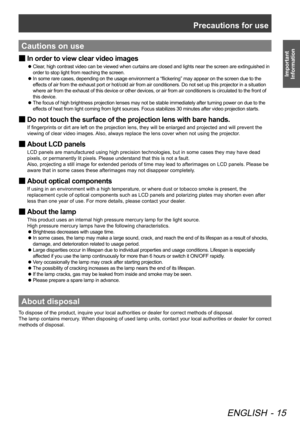 Page 15Precautions for use
ENGLISH - 15
Important 
Information
Cautions on use
In order to view clear video images
 
■
Clear, high contrast video can be viewed when curtains are closed and lights near the screen are extinguished in 
 
z
order to stop light from reaching the screen.
In some rare cases, depending on the usage environment a “flickering” may appear on the screen due to the 
 
z
effects of air from the exhaust port or hot/cold air from air conditioners. Do not set up this projector in a situation...