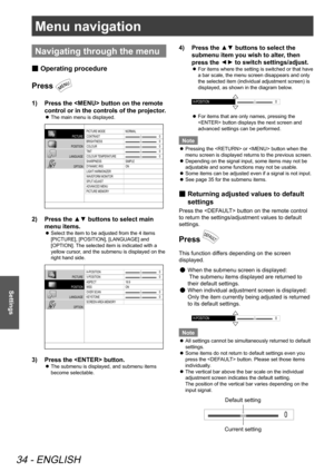Page 34Menu navigation
34 - ENGLISH
Settings
Menu navigation
Navigating through the menu
Operating procedure
 
■
Press 
Press the <
1)   MENU> button on the remote 
control or in the controls of the projector.
The main menu is displayed.
 
z
PICTURE MODE
CONTRAST
BRIGHTNESS
COLOUR
TINT
COLOUR T EMPERATURE
SHARPNESS
DYNAMIC IRIS
LIGHT  HARMONIZER
WA VEFORM MONIT OR
SPLIT  ADJAST
ADVA NCED MENU
PICTURE MEMOR YNORMAL
SIMPLE
ON
0
0
0
0
0
PICTURE
POSITION
LANGUAGE OPTION
Press the ▲▼ buttons to select main 
2)...