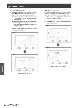 Page 44[PICTURE] menu
44 - ENGLISH
Settings
b. Adjusting the input level
To adjust the input level from the present setting, 
 
z
press 
▲
▼ continuously until it reaches your 
desired level. (It may be moved left and right.)
Setting range: from 1 to 99 % in increments of 
 
z
1 %.  (However, it cannot be set beyond the 
adjacent points.)
Only available to adjust the input level in the 
 
z
[Y ADJUST] screen and not other screens. 
(Input level cannot be adjusted on the [R/G/B 
ADJUST] screen.)
Ex.   Press ◄ in...
