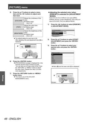 Page 48[PICTURE] menu
48 - ENGLISH
Settings
Press the ▲▼ buttons to select a menu 
5)  
item and the ◄► buttons to adjust each 
item level.
[COLOUR] Adjust the vividness of the 
color.Setting range:  
 
z
−30 to +30
[TINT] Adjust the color tone.Setting range:  
 
z
−30 to +30
[BRIGHTNESS]
Adjust the brightness of the 
color.
Setting range:  
 
z
−20 to +20
The default setting for each item is [0]. 
 
z
After adjusting, the post-adjustment color  (D) is 
displayed.
 
COLOUR
TINT
BRIGHTNESS
CURSOR
RETURN
DEFA...