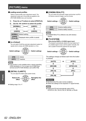 Page 52[PICTURE] menu
52 - ENGLISH
Settings
Loading saved profiles
 
●
Select a saved profile (color adjustment result). The 
adjustment values set in the profile are applied to the 
[PICTURE MODE] menu and recorded.
Press the ▲▼ buttons to select [PROFILE].
1)  
Use the 
2)  
▲
▼ buttons to switch the profile.
[NORMAL][USER1]
[USER3][USER2]
[NORMAL]Default setting.
[USER] 
[1] to [3] Displayed when profile is saved.
[
 
■ x.v.Colour]
You can switch on/off the automatic adjustment system for 
signals which...