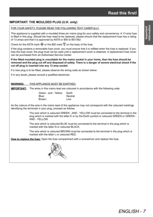 Page 7Read this first!
ENGLISH - 7
Important 
Information
IMPORTANT: THE MOULDED PLUG (U.K. only)
FOR YOUR SAFETY, PLEASE READ THE FOLLOWING TEXT CAREFULLY.
This appliance is supplied with a moulded three pin mains plug for your safety and convenience. A 13 amp fuse 
is fitted in this plug. Should the fuse need to be replaced, please ensure that the replacement fuse has a rating 
of 13 amps and that it is approved by ASTA or BSI to BS1362.
Check for the ASTA mark 
 or the BSI mark  on the body of the fuse.
If...