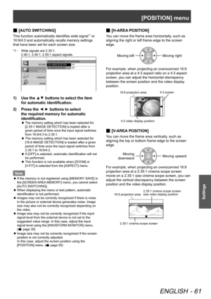 Page 61[POSITION] menu
ENGLISH - 61
Settings
[
 
■AUTO SWITCHING]
This function automatically identifies wide signal*1 or 
16:9/4:3 and automatically recalls memory settings 
that have been set for each screen size.
*1 :  Wide signals are 2.35:1,  
2.40:1, 2.50:1, 2.55:1 aspect signals.
SCREEN  AREA MEMORY  AUTO SWITCHING
2.35:1 IMAGE DETECTION
16:9 IMAGE DETECTION OFF
OFFPICTURE
POSITION
LANGUAGE OPTION
Use the ▲▼ buttons to select the item 
1)  
for automatic identification.
Press the ◄ ► buttons to select...