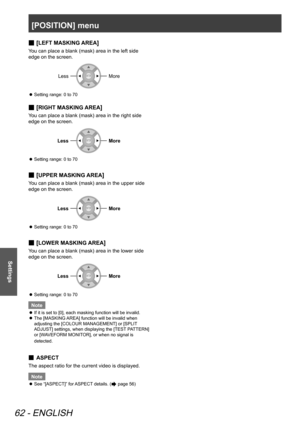 Page 62[POSITION] menu
62 - ENGLISH
Settings
[
 
■LEFT MASKING AREA]
You can place a blank (mask) area in the left side 
edge on the screen.
LessMore
Setting range: 0 to 70
 
z
[
 
■RIGHT MASKING AREA]
You can place a blank (mask) area in the right side 
edge on the screen.
LessMore
Setting range: 0 to 70
 
z
[
 
■UPPER MASKING AREA]
You can place a blank (mask) area in the upper side 
edge on the screen.
LessMore
Setting range: 0 to 70
 
z
[
 
■LOWER MASKING AREA]
You can place a blank (mask) area in the lower...