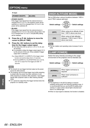 Page 66[OPTION] menu
66 - ENGLISH
Settings
Input
 
z
[POWER ON/OFF] [BLANK]
[POWER ON/OFF]
•   
If the trigger input signal from the external device is 
changed from 0 V to 12 V, the projector power will be 
switched on. And if it is changed from 12 V to 0 V, the 
power will be switched off.
[BLANK]
•   
If the trigger input signal from the external device is 
changed from 0 V to 12 V, the screen will go blank. And 
if it is changed from 12 V to 0 V, the [BLANK] setting 
will be released.
Press the ▲▼◄► buttons...