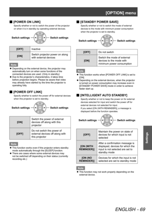 Page 69[OPTION] menu
ENGLISH - 69
Settings
[
 
■ POWER ON LINK]
Specify whether or not to switch the power of the projector 
on when it is in standby by operating external devices.
Switch settingsSwitch settings
[OFF]
Inactive
[ON] Switch projector power on along 
with external devices
Note
Depending on the external device, the projector may 
 
z
automatically turn on when some functions of the 
connected devices are used. (Only in standby)
Due to the projector’s characteristics, it takes time 
 
z
before...