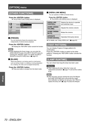 Page 70[OPTION] menu
70 - ENGLISH
Settings
[OTHER FUNCTIONS]
Press the  button.
The [OTHER FUNCTIONS] menu is displayed.
 
z
PICTURE
POSITION
LANGUAGE OPTION
 OTHER FUNCTIONS
 FREEZE
 BLANK
 VIERA  LINK MENU
 
■ [FREEZE]
You can temporarily freeze the projected video 
independently of external device playback.
Press the  button.
Pressing the  button cancels the function.
 
z
Note
While displaying the frozen image, you can enter the 
 
z
[AREA SELECT] mode of the [SPLIT ADJUST] menu by 
pressing the  button. For...