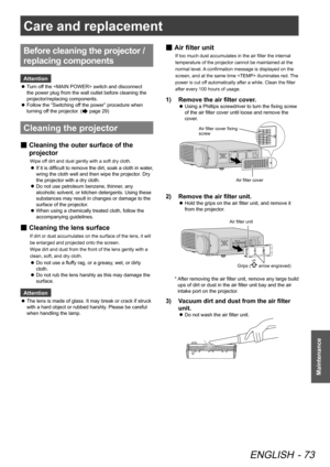 Page 73Care and replacement
ENGLISH - 73
Maintenance
Before cleaning the projector / 
replacing components
Attention
Turn off the  switch and disconnect 
 
z
the power plug from the wall outlet before cleaning the 
projector/replacing components.
Follow the “Switching off the power” procedure when 
 
z
turning off the projector. (
 page 29)
Cleaning the projector
 
■ Cleaning the outer surface of the 
projector
Wipe off dirt and dust gently with a soft dry cloth.
If it is difficult to remove the dirt, soak a...