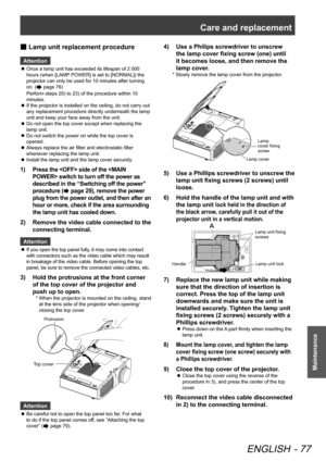 Page 77Care and replacement
ENGLISH - 77
Maintenance
 
■ Lamp unit replacement procedure
Attention
Once a lamp unit has exceeded its lifespan of 2 000 
 
z
hours (when [LAMP POWER] is set to [NORMAL]) the 
projector can only be used for 10 minutes after turning 
on. (
 page 76)  
Perform steps 20) to 23) of the procedure within 10 
minutes.
If the projector is installed on the ceiling, do not carry out 
 
z
any replacement procedure directly underneath the lamp 
unit and keep your face away from the unit.
Do...
