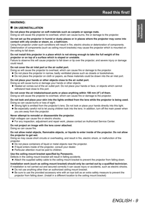 Page 9Read this first!
ENGLISH - 9
Important 
Information
WARNING:
ON USE/INSTALLATION
 
„
Do not place the projector on soft materials such as carpets or sponge m\
ats.
Doing so will cause the projector to overheat, which can cause burns, fire or damage to the projector
.
Do not set up the projector in humid or dusty places or in places where \
the projector may come into 
contact with oily smoke or steam, ex. a bathroom.
Using the projector under such conditions will result in fire, electric shocks or...