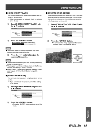 Page 85Using VIERA Link
ENGLISH - 85
Appendix
[HOME CINEMA VOLUME]
 
●
You can adjust the volume of the cinema speaker with the 
projector remote control.
If the volume cannot be adjusted, check the settings 
 
z
of the device.
Select [HOME CINEMA VOLUME] with 
1)  
the ▲▼ buttons.
VIERA  LINK CONTROL
HOME CINEMA  VOLUME
HOME CINEMA  MUTE
OPERAT E OTHER DEVICE  RECORDER
VIERA 
LINK MENU
RETURNSELECT
ENTER
Press the  button.
2)  
The volume adjustment bar appears.
 
z
HOME CINEMA  VOLUME 64
Note
The design of...