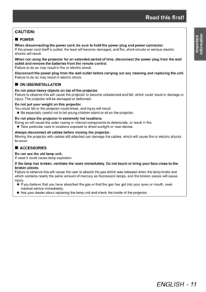 Page 11Read this first!
ENGLISH - 11
Important 
Information
CAUTION:
POWER
 
„
When disconnecting the power cord, be sure to hold the power plug and po\
wer connector.
If the power cord itself is pulled, the lead will become damaged, and fire, short-circuits or serious electric 
shocks will result.
When not using the projector for an extended period of time, disconnect \
the power plug from the wall 
outlet and remove the batteries from the remote control.
Failure to do so may result in fire or electric...