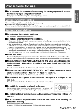 Page 13Precautions for use
ENGLISH - 13
Important 
Information
Be sure to use the projector after removing the packaging material, such\
 as 
 
■
the fastening tapes and protective sheet.
Take proper care when disposing of the removed packaging material.
Cautions when transporting
Ensure that the supplied lens cover is attached when transporting.
 
z
Hold the bottom of the projector when transporting.
 
z
Do not transport with the front adjustable feet extended. Doing so may result in damage to the front...