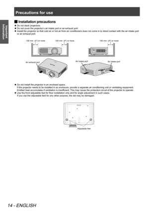 Page 14Precautions for use
14 - ENGLISH
Important 
Information
 
■ Installation precautions 
Do not stack projectors.
 
z
Do not cover the projector’s air intake port or air exhaust port.
 
z
Install the projector so that cold air or hot air from air conditioners does not come in to direct contact with the air intake port 
 
z
or air exhaust port. 
 
100 mm  (4") or more
Air intake portAir intake port
Air exhaust port 100 mm  (4") or more
100 mm  (4") or more
 
z Do not install the projector in an...