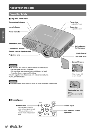 Page 18About your projector
18 - ENGLISH
Introduction
Projector body
Attention
Ensure that there are no build ups of dirt on the air intake and exhaust ports.
 
z
Temperature indicator
Lamp indicator
Power indicator
Control panel
Lens shift cover
Lens shift lever
When the lens shift 
cover is closed
Opening the lens shift 
cover
Press the cover and 
slide.
Air exhaust port
Remote control signal receiver
Projection lens
Top and front view
 
■
Attention
Do not place your hands or objects close to the exhaust...