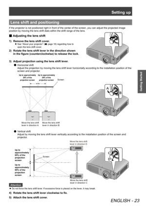 Page 23Setting up
ENGLISH - 23
Getting Started
Lens shift and positioning
If the projector is not positioned right in front of the center of the screen, you can adjust the projected image 
position by moving the lens shift dials within the shift range of the lens.
Adjusting the lens shift
 
■
Remove the lens shift cover.
1)  
See “About your projector” (
 
z page 18) regarding how to   
open the lens shift cover.
2)   Rotate the lens shift lever in the direction shown   
in the figure (counterclockwise) to...