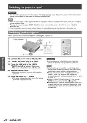 Page 28Switching the projector on/off
28 - ENGLISH
Basic Operation
Attention
The internal fan operates and cools the projector while it is preparing to power off (when the power indicator is illuminated 
 
z
orange). Do not switch the main power off or remove the power cord.
Note
When the power <
 
z / | > button is pressed while the projector is in the power off preparation mode, it may take some time 
to enter projection mode.
The projector consumes approx. 0.08 W of electrical power even when the power is of...