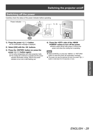 Page 29Switching the projector on/off
ENGLISH - 29
Basic Operation
Switching off the power
Carefully check the status of the power indicator before operating.
4) 1) - 3) Power indicator
Press the power <
1)   / | > button.
The confirmation message is displayed.
 
z
Select [OK] with the 
2)  ▲
▼ buttons.
Press the  button (or press the 
3)  
power <
 / | > button again).
The lamp extinguishes and video projection halts.
 
z
The cooling fan continues to operate and the power 
 
z
indicator illuminates orange....