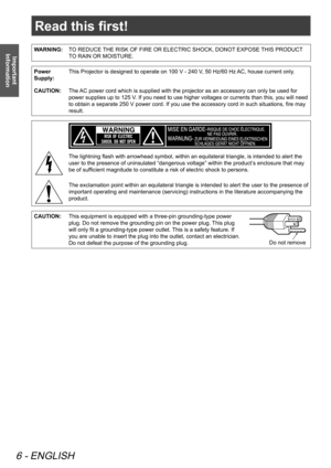 Page 6Read this first!
6 - ENGLISH
Important 
Information
Read this first!
WARNING: TO REDUCE THE RISK OF FIRE OR ELECTRIC SHOCK, DONOT EXPOSE THIS PRODUCT 
TO RAIN OR MOISTURE.
Power 
Supply:This Projector is designed to operate on 100 V - 240 V, 50 Hz/60 Hz AC, house current only.
CAUTION:  The AC power cord which is supplied with the projector as an accessory can only be used for 
power supplies up to 125 V. If you need to use higher voltages or currents than this, you will need 
to obtain a separate 250 V...